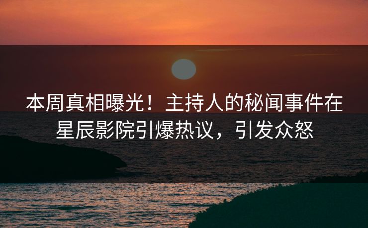 本周真相曝光！主持人的秘闻事件在星辰影院引爆热议，引发众怒