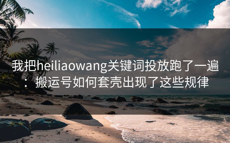 我把heiliaowang关键词投放跑了一遍：搬运号如何套壳出现了这些规律