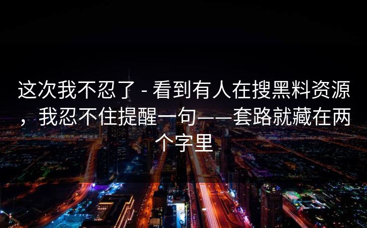 这次我不忍了 - 看到有人在搜黑料资源,我忍不住提醒一句——套路就藏在两个字里 这次我不忍了 - 看到有人在搜黑料资源,我忍不住提醒一句——套路就藏在两个字里