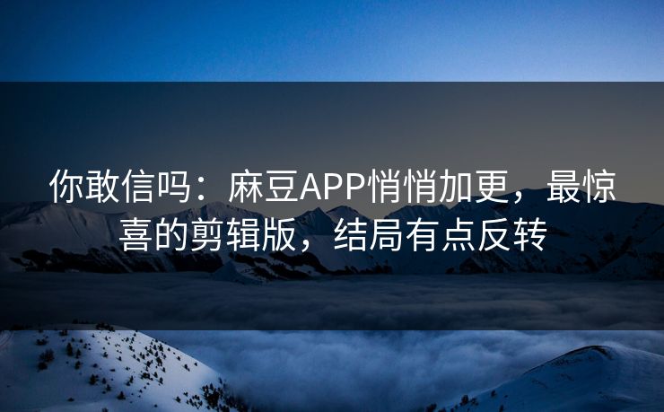 你敢信吗：麻豆APP悄悄加更，最惊喜的剪辑版，结局有点反转