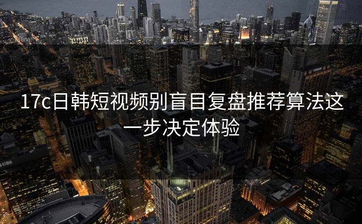17c日韩短视频别盲目复盘推荐算法这一步决定体验