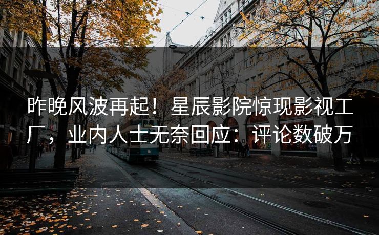 昨晚风波再起!星辰影院惊现影视工厂,业内人士无奈回应:评论数破万
