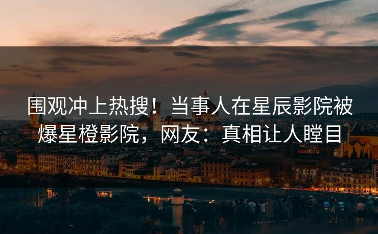 围观冲上热搜!当事人在星辰影院被爆星橙影院,网友:真相让人瞠目