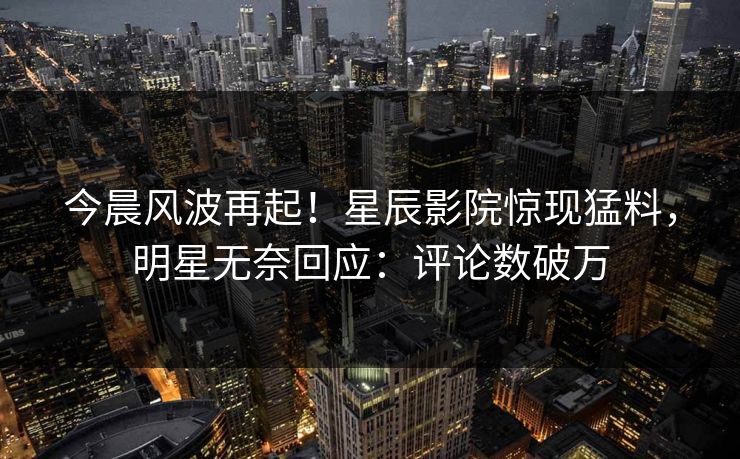 今晨风波再起!星辰影院惊现猛料,明星无奈回应:评论数破万