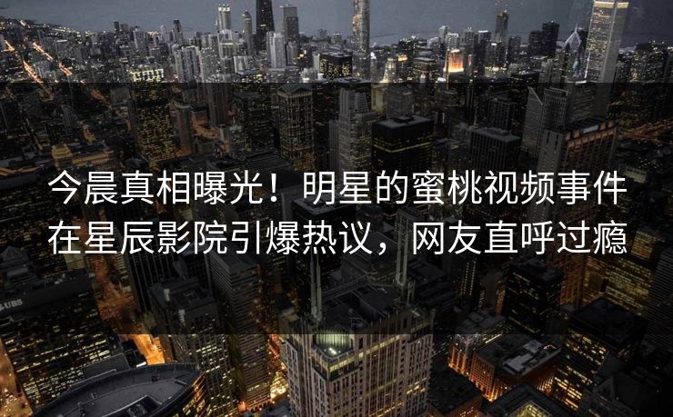 今晨真相曝光！明星的蜜桃视频事件在星辰影院引爆热议，网友直呼过瘾