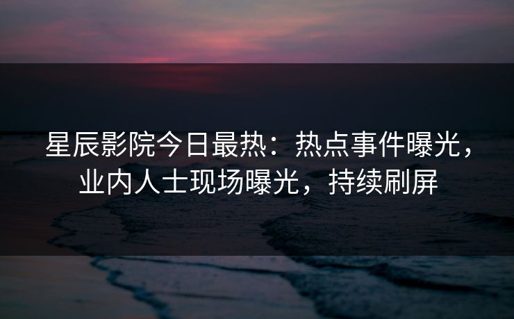 星辰影院今日最热：热点事件曝光，业内人士现场曝光，持续刷屏