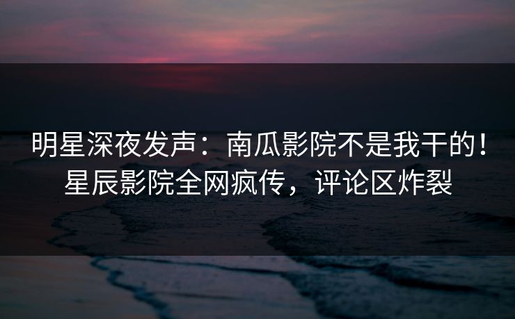 明星深夜发声:南瓜影院不是我干的!星辰影院全网疯传,评论区炸裂