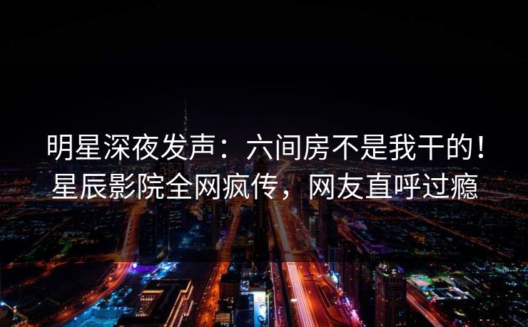 明星深夜发声：六间房不是我干的！星辰影院全网疯传，网友直呼过瘾