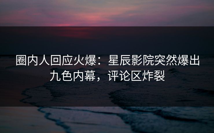 圈内人回应火爆：星辰影院突然爆出九色内幕，评论区炸裂