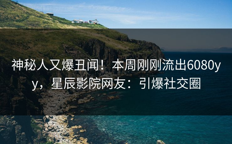 神秘人又爆丑闻！本周刚刚流出6080yy，星辰影院网友：引爆社交圈
