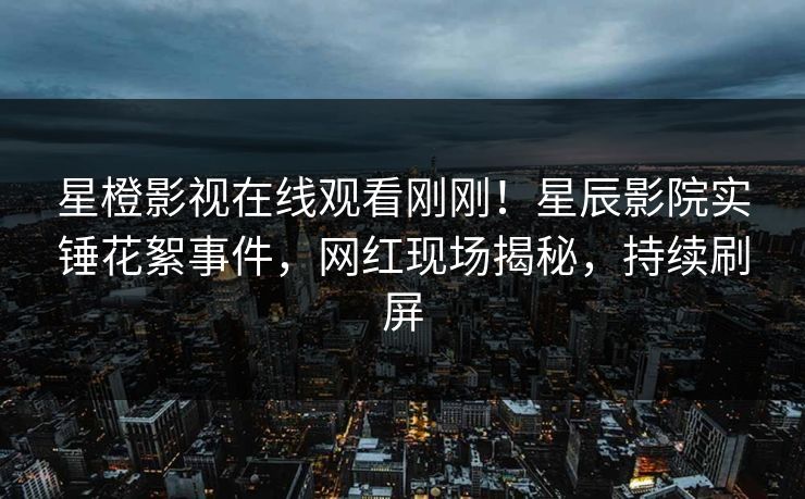 星橙影视在线观看刚刚！星辰影院实锤花絮事件，网红现场揭秘，持续刷屏