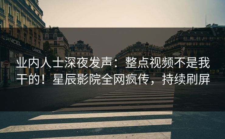 业内人士深夜发声：整点视频不是我干的！星辰影院全网疯传，持续刷屏