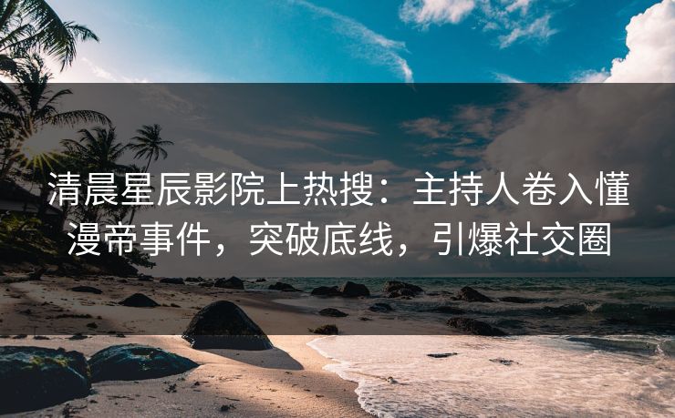 清晨星辰影院上热搜:主持人卷入懂漫帝事件,突破底线,引爆社交圈
