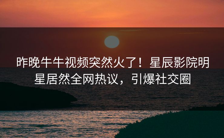 昨晚牛牛视频突然火了！星辰影院明星居然全网热议，引爆社交圈