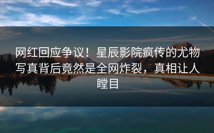 网红回应争议！星辰影院疯传的尤物写真背后竟然是全网炸裂，真相让人瞠目