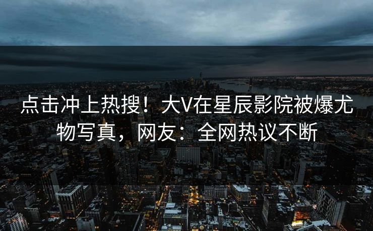 点击冲上热搜!大V在星辰影院被爆尤物写真,网友:全网热议不断