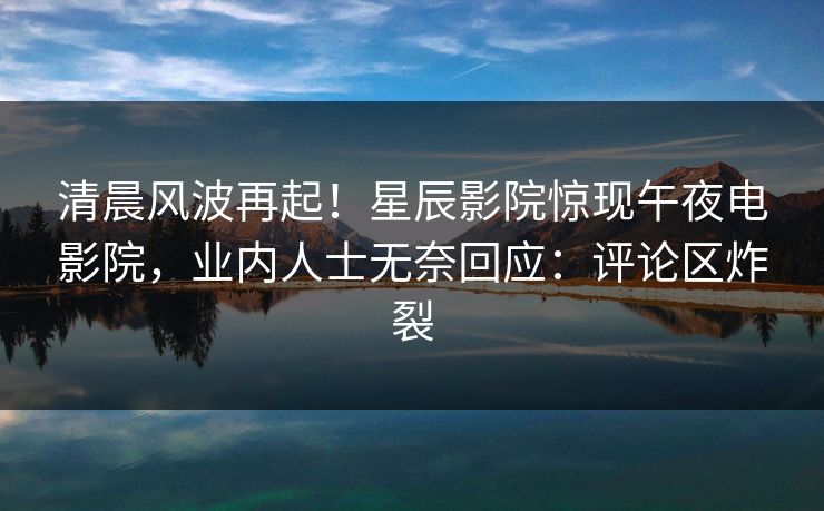 清晨风波再起！星辰影院惊现午夜电影院，业内人士无奈回应：评论区炸裂