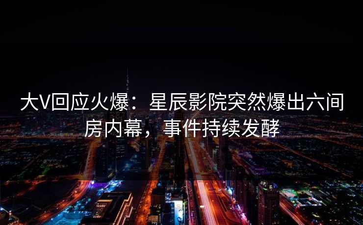 大V回应火爆：星辰影院突然爆出六间房内幕，事件持续发酵