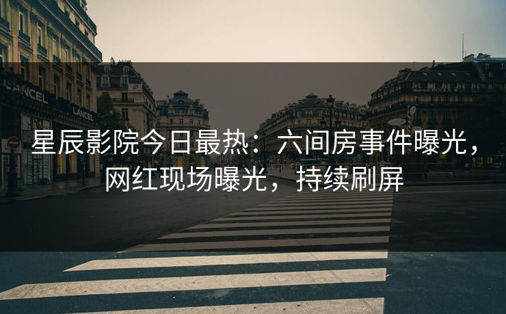 星辰影院今日最热：六间房事件曝光，网红现场曝光，持续刷屏