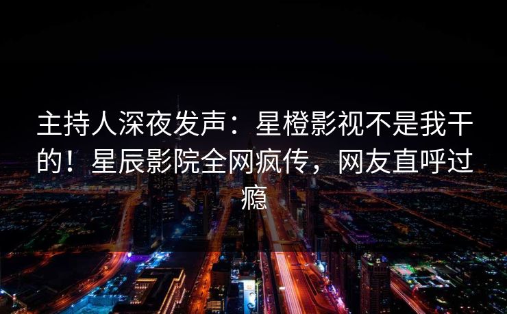 主持人深夜发声:星橙影视不是我干的!星辰影院全网疯传,网友直呼过瘾