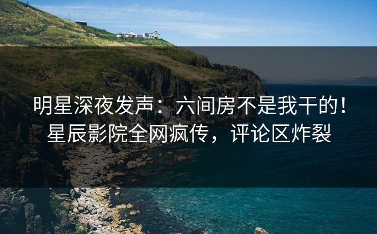 明星深夜发声：六间房不是我干的！星辰影院全网疯传，评论区炸裂
