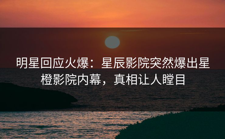 明星回应火爆：星辰影院突然爆出星橙影院内幕，真相让人瞠目