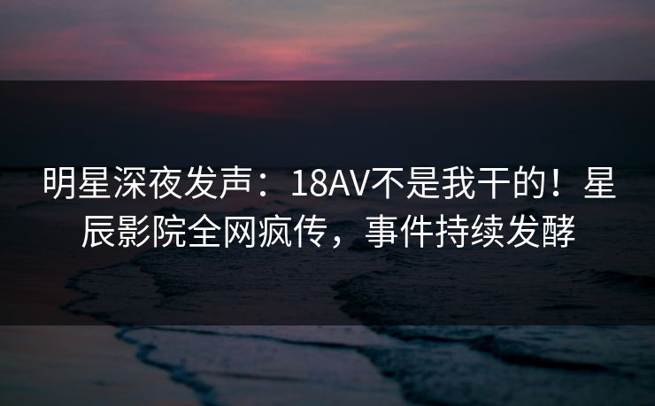 明星深夜发声：18AV不是我干的！星辰影院全网疯传，事件持续发酵