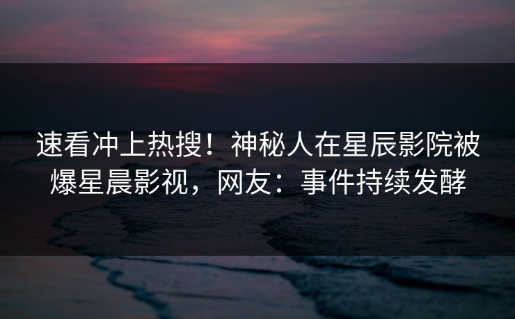 速看冲上热搜！神秘人在星辰影院被爆星晨影视，网友：事件持续发酵