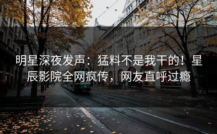 明星深夜发声:猛料不是我干的!星辰影院全网疯传,网友直呼过瘾