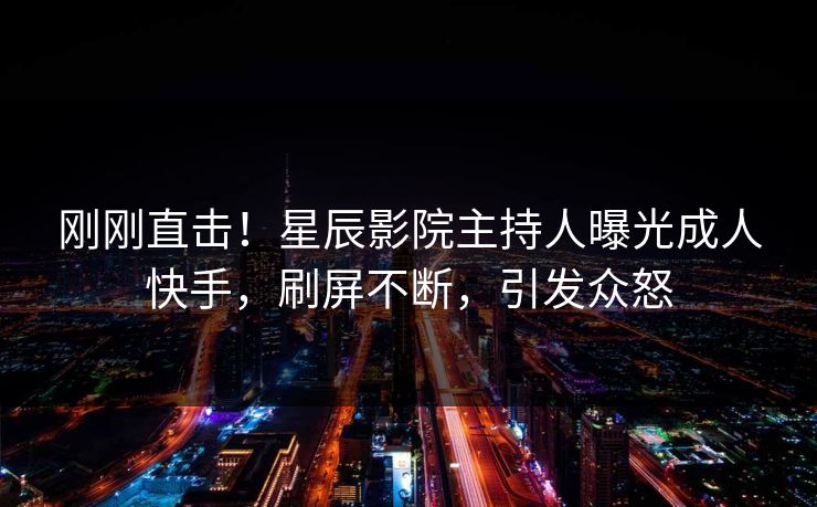 刚刚直击!星辰影院主持人曝光成人快手,刷屏不断,引发众怒