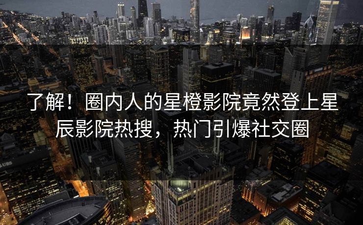 了解！圈内人的星橙影院竟然登上星辰影院热搜，热门引爆社交圈