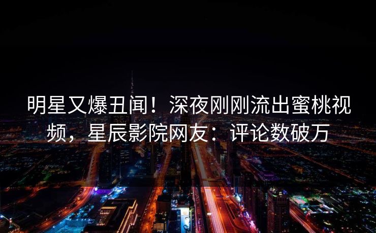 明星又爆丑闻！深夜刚刚流出蜜桃视频，星辰影院网友：评论数破万