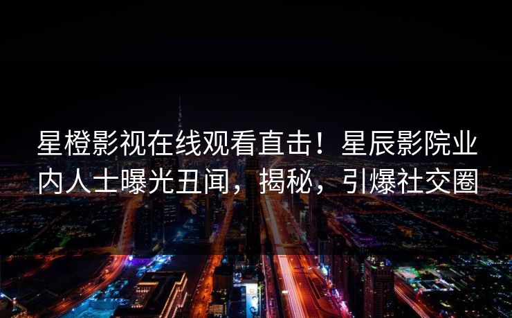 星橙影视在线观看直击！星辰影院业内人士曝光丑闻，揭秘，引爆社交圈