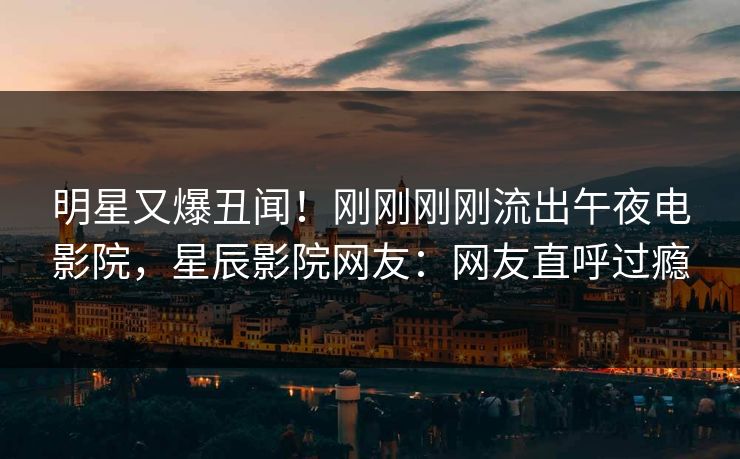 明星又爆丑闻！刚刚刚刚流出午夜电影院，星辰影院网友：网友直呼过瘾