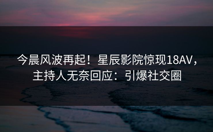 今晨风波再起！星辰影院惊现18AV，主持人无奈回应：引爆社交圈