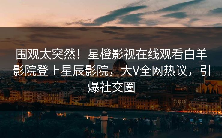 围观太突然！星橙影视在线观看白羊影院登上星辰影院，大V全网热议，引爆社交圈