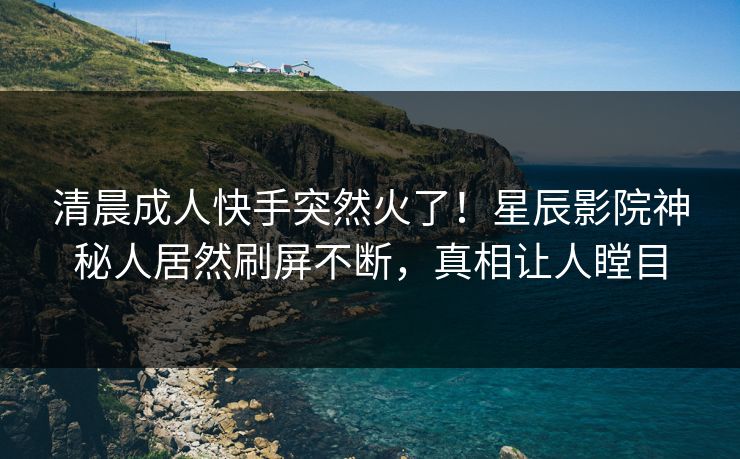 清晨成人快手突然火了！星辰影院神秘人居然刷屏不断，真相让人瞠目