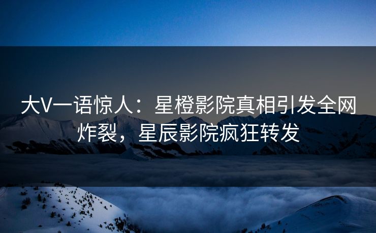 大V一语惊人:星橙影院真相引发全网炸裂,星辰影院疯狂转发