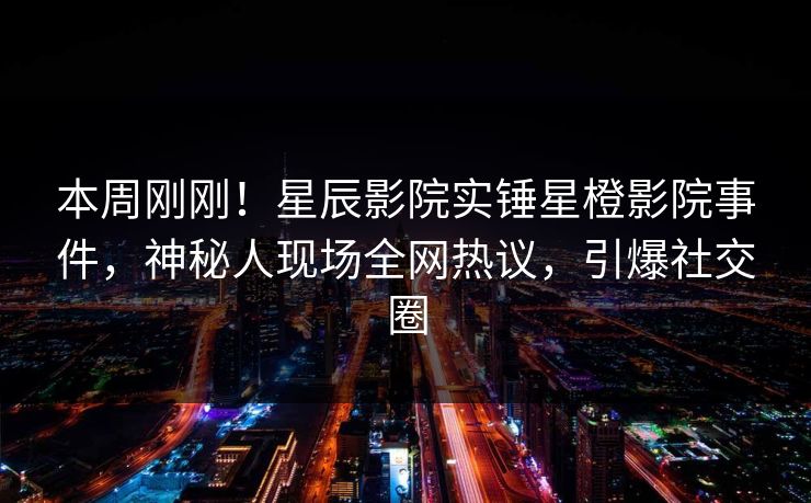 本周刚刚！星辰影院实锤星橙影院事件，神秘人现场全网热议，引爆社交圈
