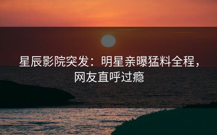 星辰影院突发：明星亲曝猛料全程，网友直呼过瘾