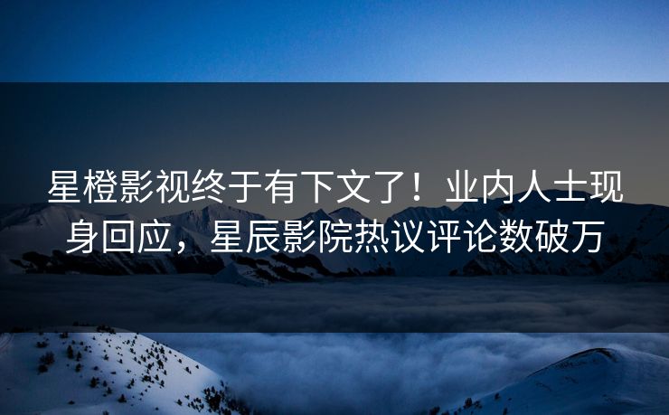 星橙影视终于有下文了！业内人士现身回应，星辰影院热议评论数破万