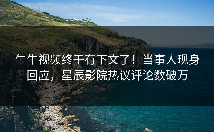 牛牛视频终于有下文了！当事人现身回应，星辰影院热议评论数破万