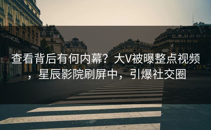 查看背后有何内幕？大V被曝整点视频，星辰影院刷屏中，引爆社交圈