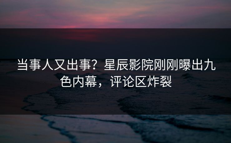 当事人又出事？星辰影院刚刚曝出九色内幕，评论区炸裂