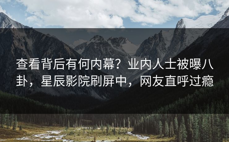 查看背后有何内幕？业内人士被曝八卦，星辰影院刷屏中，网友直呼过瘾