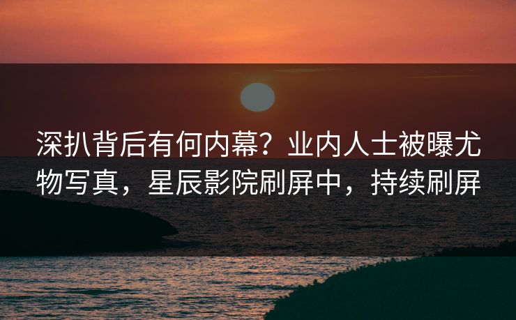 深扒背后有何内幕?业内人士被曝尤物写真,星辰影院刷屏中,持续刷屏