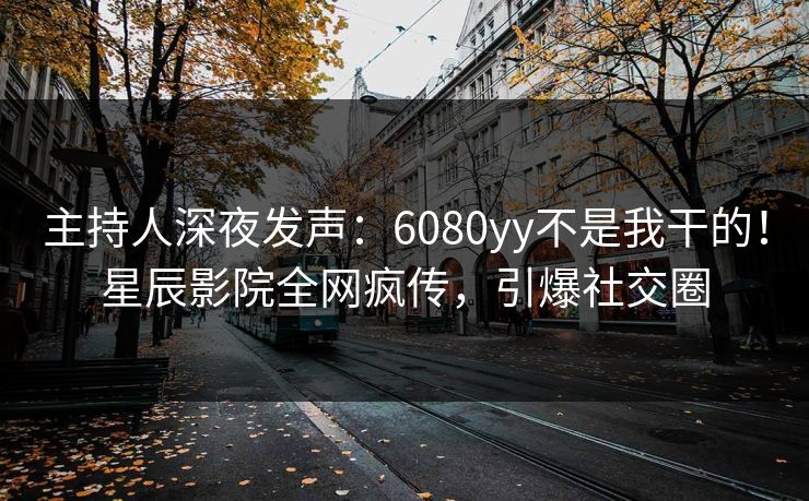 主持人深夜发声:6080yy不是我干的!星辰影院全网疯传,引爆社交圈