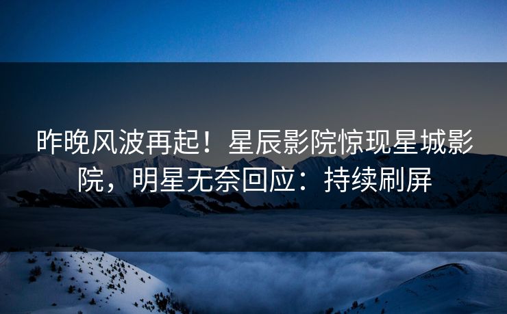 昨晚风波再起！星辰影院惊现星城影院，明星无奈回应：持续刷屏