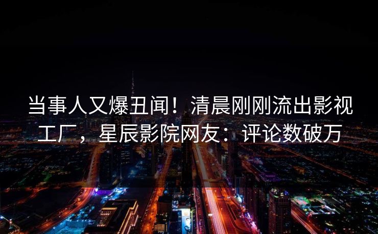 当事人又爆丑闻！清晨刚刚流出影视工厂，星辰影院网友：评论数破万