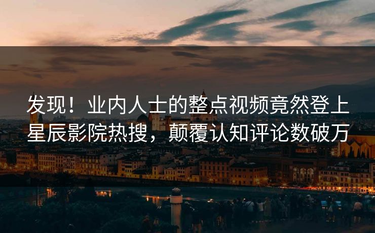 发现!业内人士的整点视频竟然登上星辰影院热搜,颠覆认知评论数破万